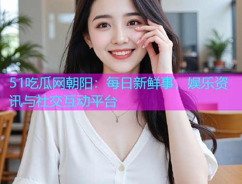 51吃瓜网朝阳：每日新鲜事，娱乐资讯与社交互动平台