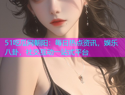 51吃瓜网朝阳：每日热点资讯，娱乐八卦，社交互动一站式平台