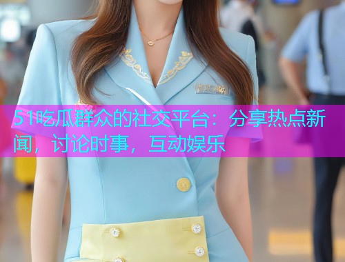 51吃瓜群众的社交平台：分享热点新闻，讨论时事，互动娱乐