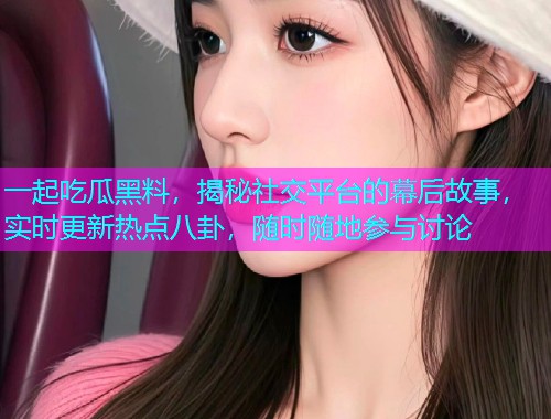 一起吃瓜黑料，揭秘社交平台的幕后故事，实时更新热点八卦，随时随地参与讨论