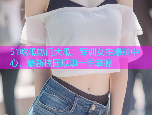 51吃瓜热门大瓜：军训女生爆料中心，最新校园瓜事一手掌握