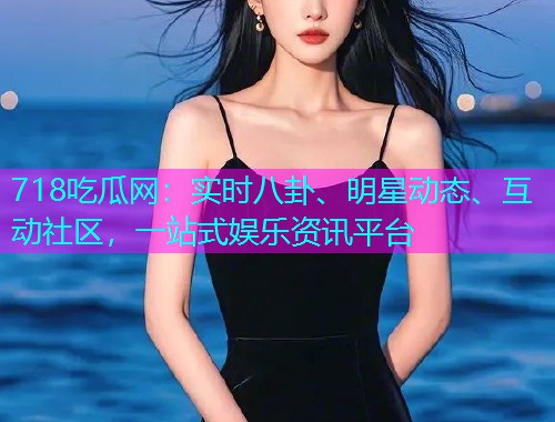 718吃瓜网：实时八卦、明星动态、互动社区，一站式娱乐资讯平台