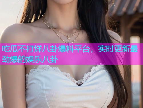 吃瓜不打烊八卦爆料平台，实时更新最劲爆的娱乐八卦