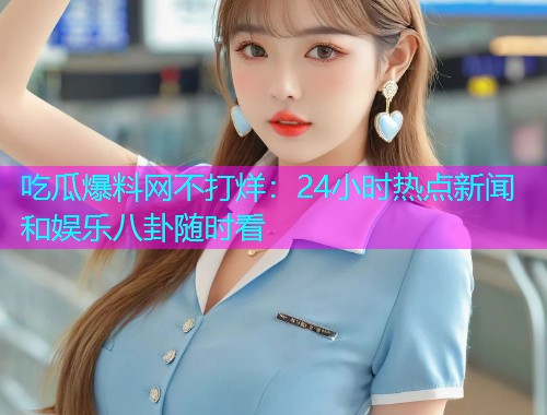 吃瓜爆料网不打烊：24小时热点新闻和娱乐八卦随时看