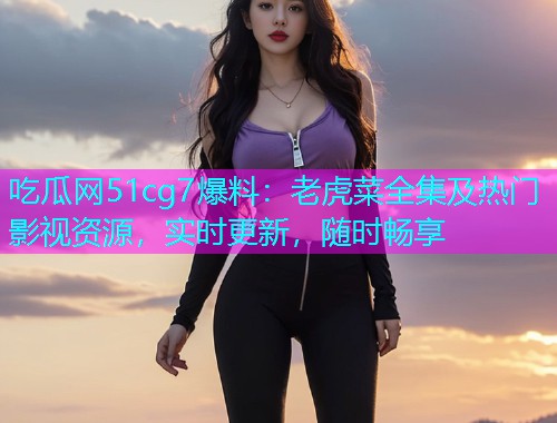 吃瓜网51cg7爆料：老虎菜全集及热门影视资源，实时更新，随时畅享