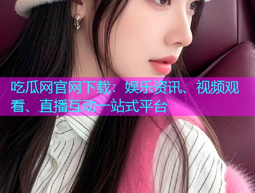 吃瓜网官网下载：娱乐资讯、视频观看、直播互动一站式平台