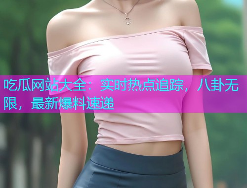 吃瓜网站大全：实时热点追踪，八卦无限，最新爆料速递