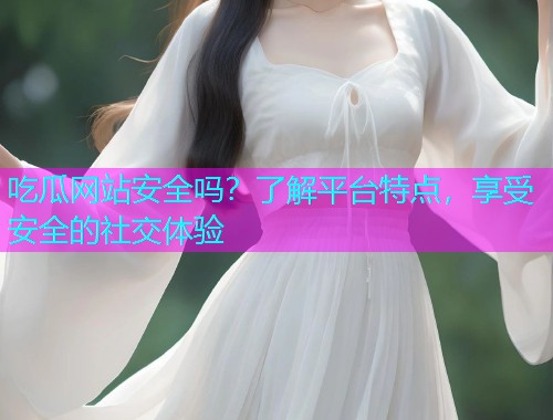 吃瓜网站安全吗？了解平台特点，享受安全的社交体验
