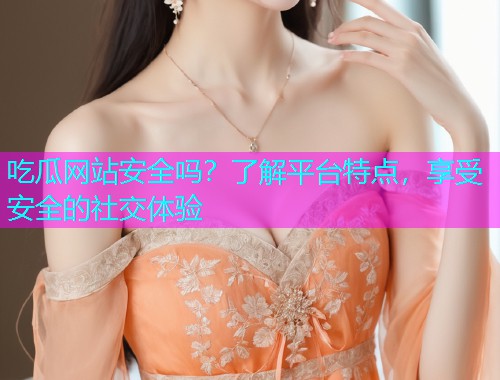吃瓜网站安全吗？了解平台特点，享受安全的社交体验