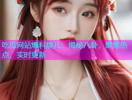 吃瓜网站爆料焕儿：揭秘八卦，聚焦热点，实时更新