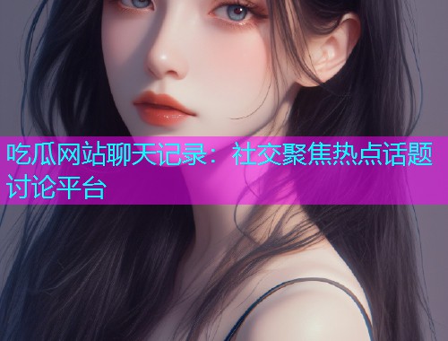 吃瓜网站聊天记录：社交聚焦热点话题讨论平台