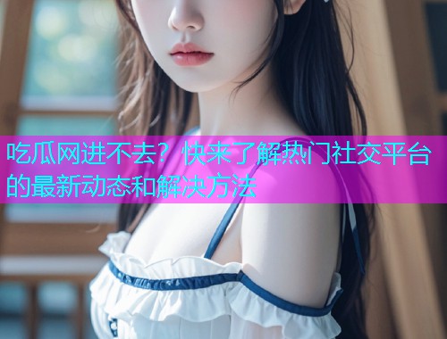 吃瓜网进不去？快来了解热门社交平台的最新动态和解决方法