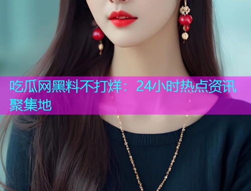 吃瓜网黑料不打烊：24小时热点资讯聚集地