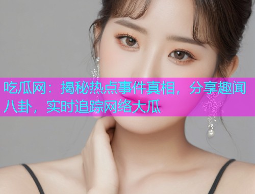 吃瓜网：揭秘热点事件真相，分享趣闻八卦，实时追踪网络大瓜