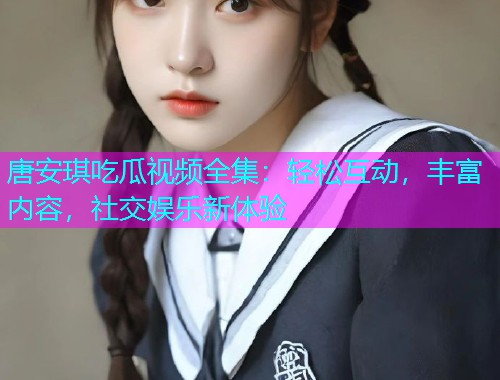 唐安琪吃瓜视频全集：轻松互动，丰富内容，社交娱乐新体验