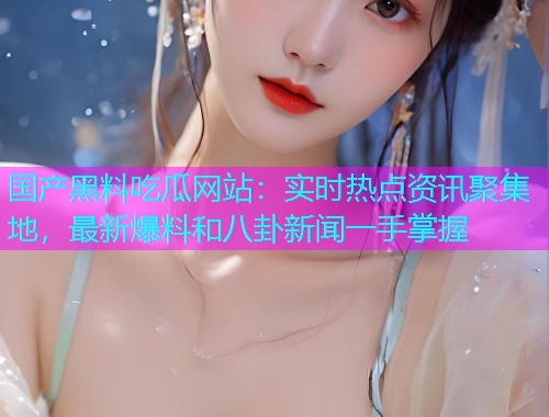 国产黑料吃瓜网站：实时热点资讯聚集地，最新爆料和八卦新闻一手掌握