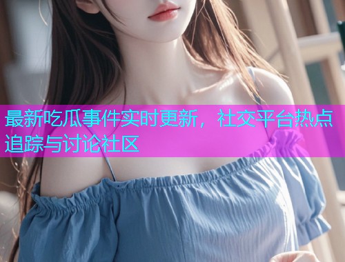 最新吃瓜事件实时更新，社交平台热点追踪与讨论社区