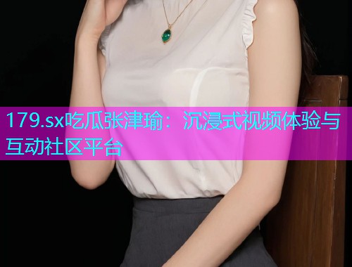 179.sx吃瓜张津瑜：沉浸式视频体验与互动社区平台
