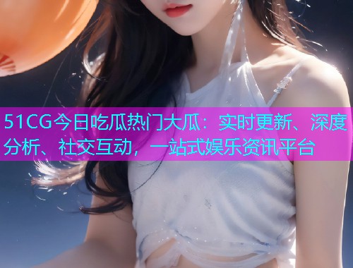 51CG今日吃瓜热门大瓜：实时更新、深度分析、社交互动，一站式娱乐资讯平台
