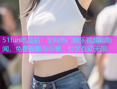 51fun吃瓜站：全网热门娱乐视频和新闻，免费观看与分享，社区互动无限