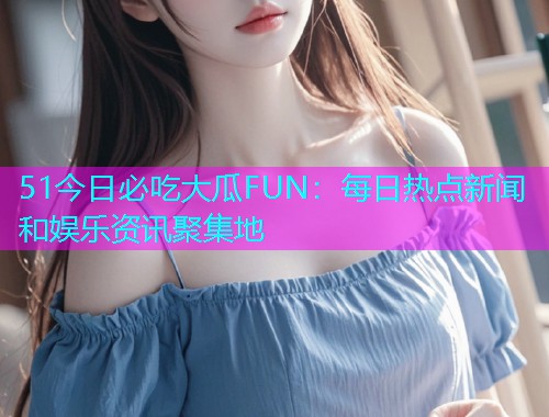 51今日必吃大瓜FUN：每日热点新闻和娱乐资讯聚集地