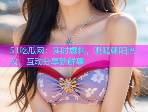 51吃瓜网：实时爆料，呱呱朝阳热议，互动分享新鲜事