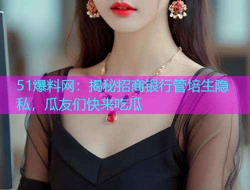 51爆料网：揭秘招商银行管培生隐私，瓜友们快来吃瓜