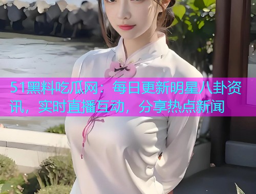 51黑料吃瓜网：每日更新明星八卦资讯，实时直播互动，分享热点新闻