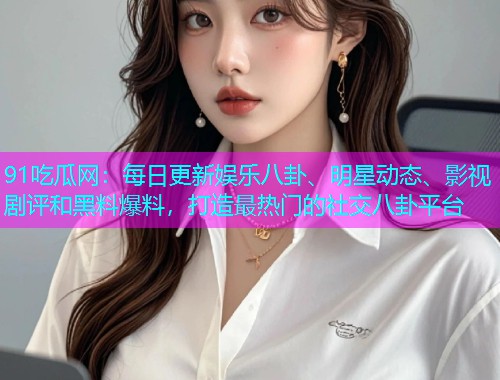 91吃瓜网：每日更新娱乐八卦、明星动态、影视剧评和黑料爆料，打造最热门的社交八卦平台