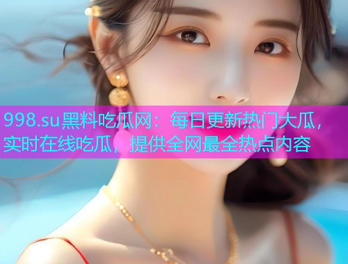 998.su黑料吃瓜网：每日更新热门大瓜，实时在线吃瓜，提供全网最全热点内容