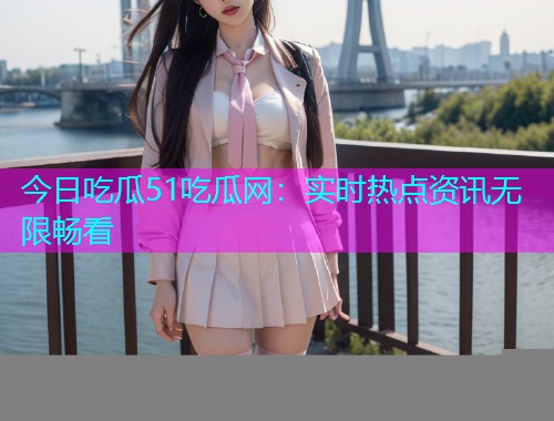 今日吃瓜51吃瓜网：实时热点资讯无限畅看