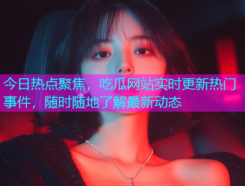 今日热点聚焦，吃瓜网站实时更新热门事件，随时随地了解最新动态