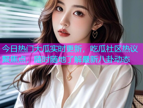今日热门大瓜实时更新，吃瓜社区热议聚焦点，随时随地了解最新八卦动态