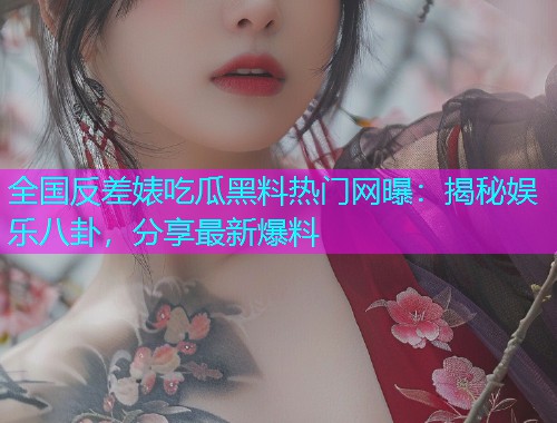 全国反差婊吃瓜黑料热门网曝：揭秘娱乐八卦，分享最新爆料