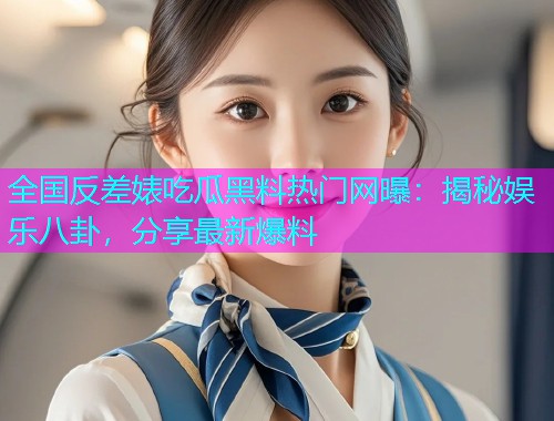 全国反差婊吃瓜黑料热门网曝：揭秘娱乐八卦，分享最新爆料