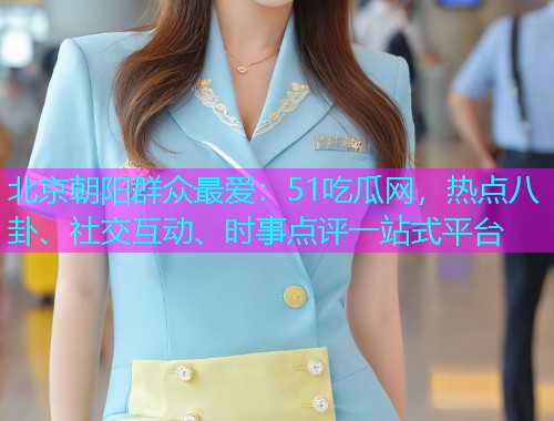 北京朝阳群众最爱：51吃瓜网，热点八卦、社交互动、时事点评一站式平台