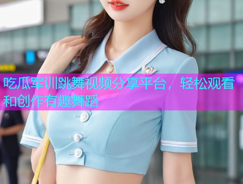 吃瓜军训跳舞视频分享平台，轻松观看和创作有趣舞蹈