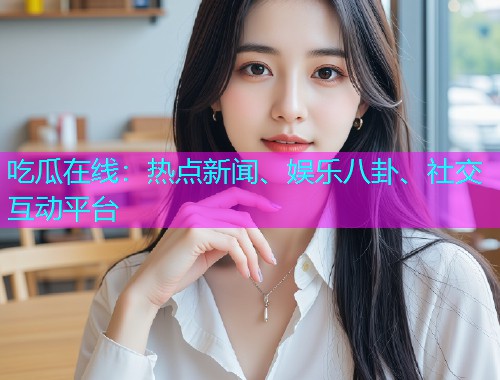 吃瓜在线：热点新闻、娱乐八卦、社交互动平台