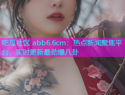 吃瓜社区 abb6.6cm：热点新闻聚焦平台，实时更新最劲爆八卦