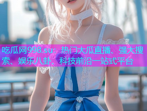 吃瓜网998.su：热门大瓜直播、强大搜索、娱乐八卦、科技前沿一站式平台