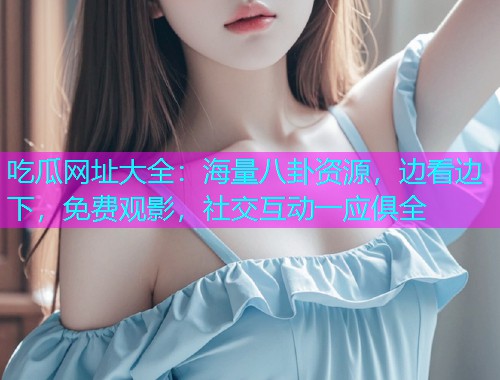 吃瓜网址大全：海量八卦资源，边看边下，免费观影，社交互动一应俱全
