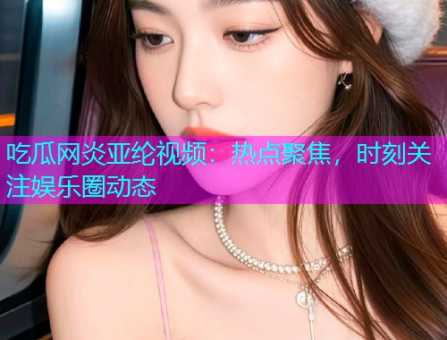 吃瓜网炎亚纶视频：热点聚焦，时刻关注娱乐圈动态