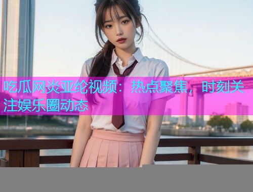 吃瓜网炎亚纶视频：热点聚焦，时刻关注娱乐圈动态