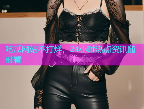 吃瓜网站不打烊，24小时热点资讯随时看