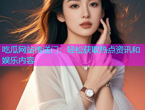吃瓜网站传送门：轻松获取热点资讯和娱乐内容