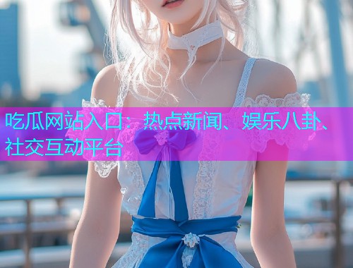 吃瓜网站入口：热点新闻、娱乐八卦、社交互动平台