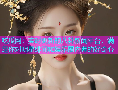 吃瓜网：实时更新的八卦新闻平台，满足你对明星绯闻和娱乐圈内幕的好奇心
