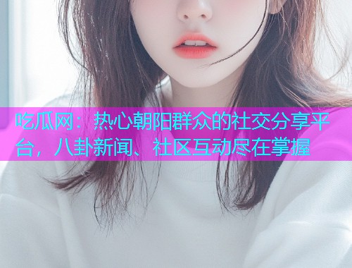 吃瓜网：热心朝阳群众的社交分享平台，八卦新闻、社区互动尽在掌握