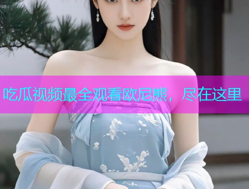 吃瓜视频最全观看欧尼熊，尽在这里