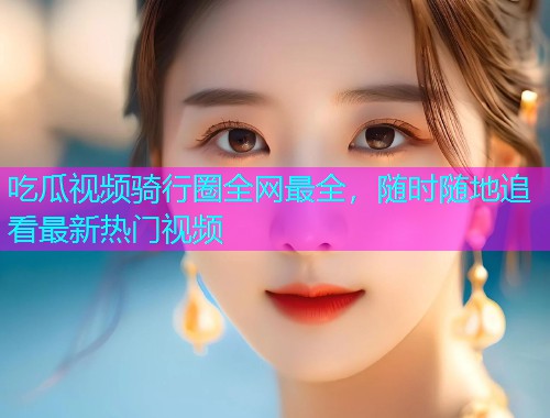 吃瓜视频骑行圈全网最全，随时随地追看最新热门视频